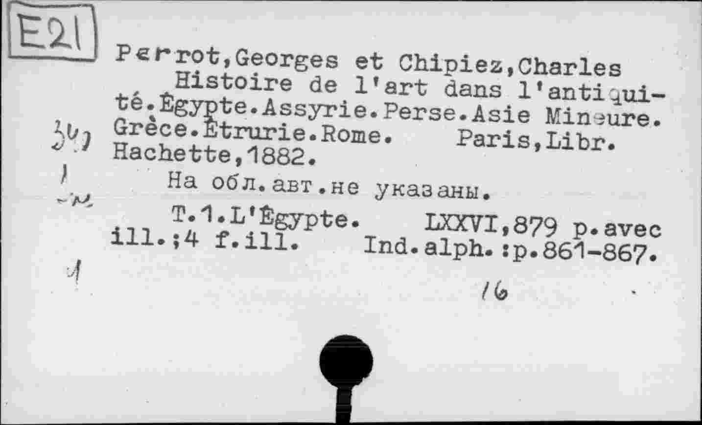 ﻿P er rot,Georges et Chipiez,Charles té	de.1’art dans l’anti^ui-
• АазУГ1е • Perse .Asie Mineure. Grece.Etrurie.Rome.	Paris Lihr
Hachette,1882.	^ans,Libr.
На об л. авт. не указаны.
illJ41rLilFPte,T а ™7Х>879 P-avee 1±л.,4 г.ill.	Ind.alph.:р.861-867.